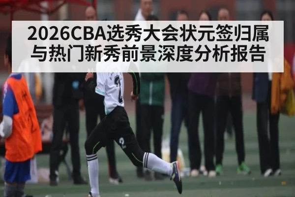2026CBA选秀大会状元签归属与热门新秀前景深度分析报告