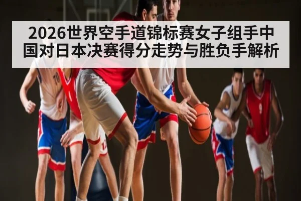 2026世界空手道锦标赛女子组手中国对日本决赛得分走势与胜负手解析 - yabo